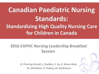 Canadian Paediatric Nursing
Standards:
Standardizing High Quality Nursing Care
for Children in Canada
2016 CAPHC Nursing Leadership Breakfast
Session
B. Fleming-Carroll, L. Rudden, F. So, K. Breen-Reid,
M. McAllister, P. Hubley, M. Ballantyne
 