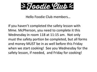 Hello Foodie Club members…
If you haven’t completed the safety lesson with
Mme. McPherson, you need to complete it this
Wednesday in room 118 at 11:15 am. Not only
must the safety portion be completed, but all forms
and money MUST be in as well before this Friday
when we start cooking! See you Wednesday for the
safety lesson, if needed, and Friday for cooking!
 