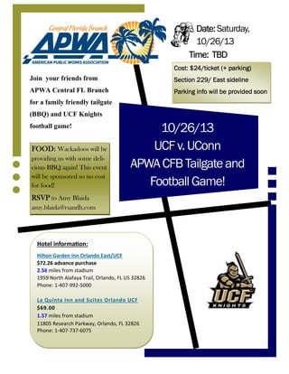 10/26/13
UCFv.UConn
APWACFBTailgateand
FootballGame!
Join your friends from
APWA Central FL Branch
for a family friendly tailgate
(BBQ) and UCF Knights
football game!
Date:Date:Date:Date: Saturday,
10/26/13
Time:Time:Time:Time: TBDTBDTBDTBD
Hotel informaƟon:
Hilton Garden Inn Orlando East/UCF
$72.26 advance purchase
2.56 miles from stadium
1959 North Alafaya Trail, Orlando, FL US 32826
Phone: 1-407-992-5000
La Quinta Inn and Suites Orlando UCF
$69.00
1.57 miles from stadium
11805 Research Parkway, Orlando, FL 32826
Phone: 1-407-737-6075
Cost: $24/ticket (+ parking)Cost: $24/ticket (+ parking)Cost: $24/ticket (+ parking)Cost: $24/ticket (+ parking)
Section 229/ East sidelineSection 229/ East sidelineSection 229/ East sidelineSection 229/ East sideline
Parking info will be provided soonParking info will be provided soonParking info will be provided soonParking info will be provided soon
FOOD:FOOD:FOOD:FOOD: Wackadoos will be
providing us with some deli-
cious BBQ again! This event
will be sponsored so no cost
for food!
RSVPRSVPRSVPRSVP to Amy Blaida
amy.blaida@rsandh.com
 