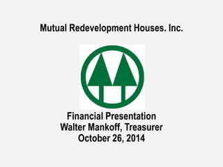 Mutual Redevelopment Houses. Inc. 
Financial Presentation 
Walter Mankoff, Treasurer 
October 26, 2014 
 