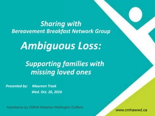 www.cmhagrb.on.ca
Title
CMHA Waterloo Wellington Dufferin
• Presentation
• April 3, 2013
www.cmhawwd.ca
Sharing with
Bereavement Breakfast Network Group
Ambiguous Loss:
Supporting families with
missing loved ones
Presented by: Maureen Trask
Wed. Oct. 26, 2016
Assistance by CMHA Waterloo Wellington Dufferin
www.cmhawwd.ca
 
