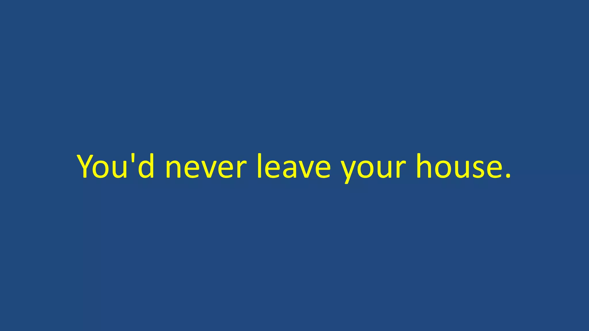 You'd never leave your house.
 