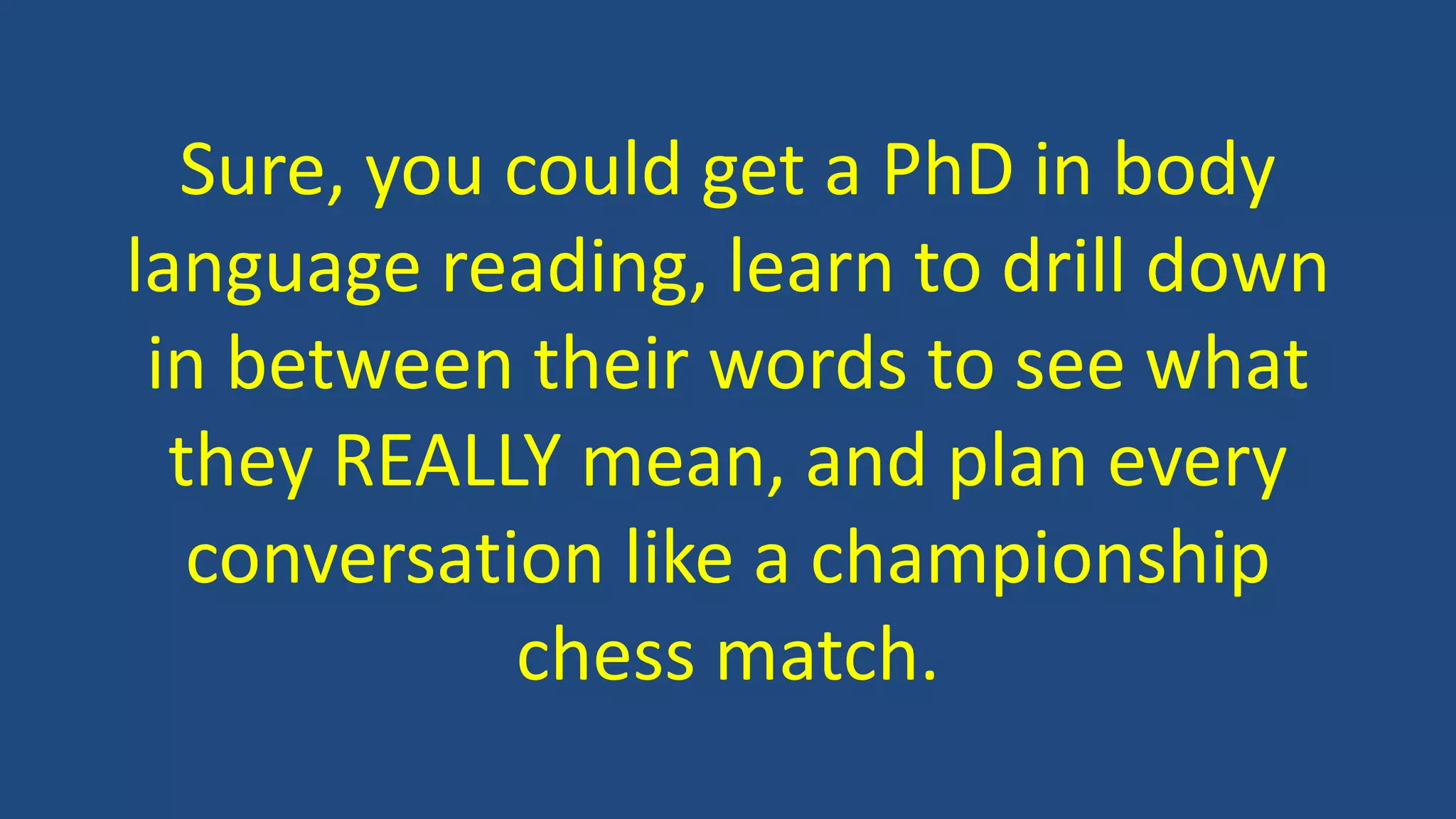 Sure, you could get a PhD in body
language reading, learn to drill down
in between their words to see what
they REALLY mean, and plan every
conversation like a championship
chess match.
 