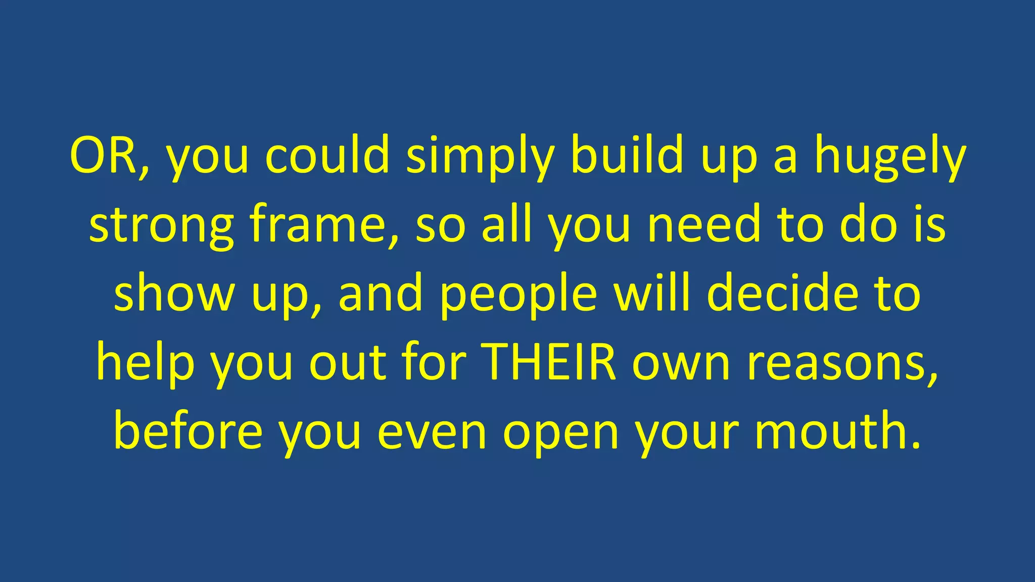 OR, you could simply build up a hugely
strong frame, so all you need to do is
show up, and people will decide to
help you out for THEIR own reasons,
before you even open your mouth.
 