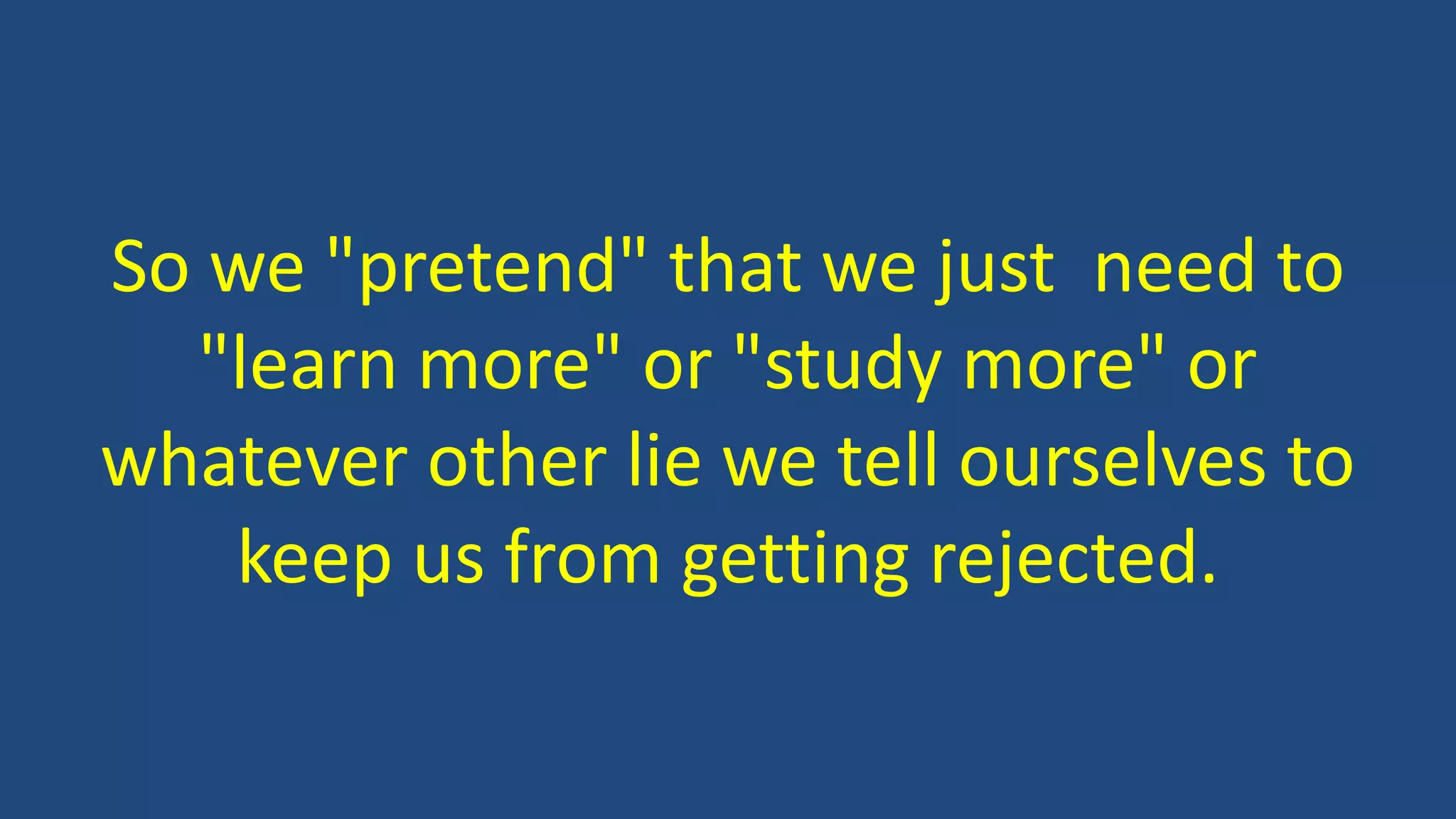 So we "pretend" that we just need to
"learn more" or "study more" or
whatever other lie we tell ourselves to
keep us from getting rejected.
 