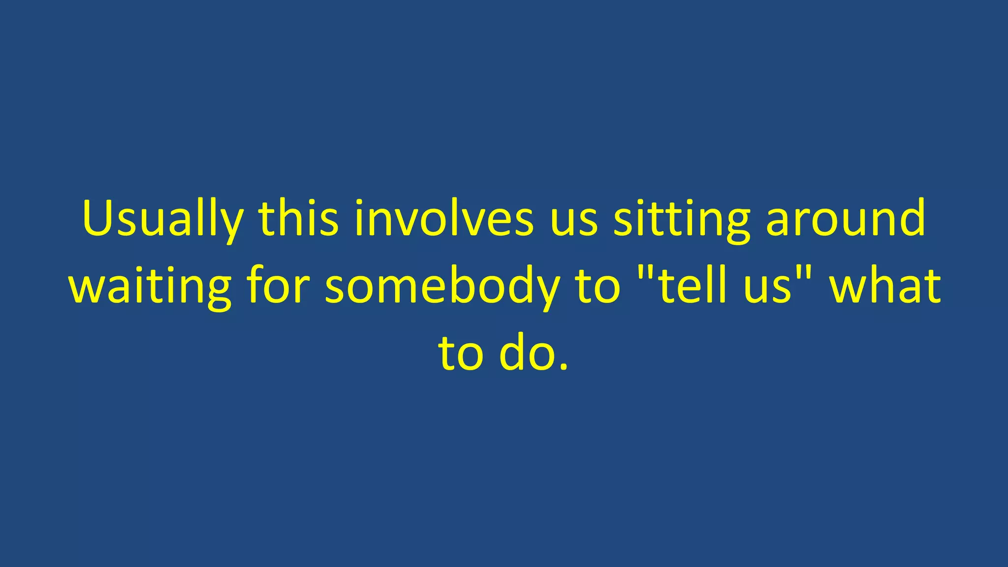 Usually this involves us sitting around
waiting for somebody to "tell us" what
to do.
 