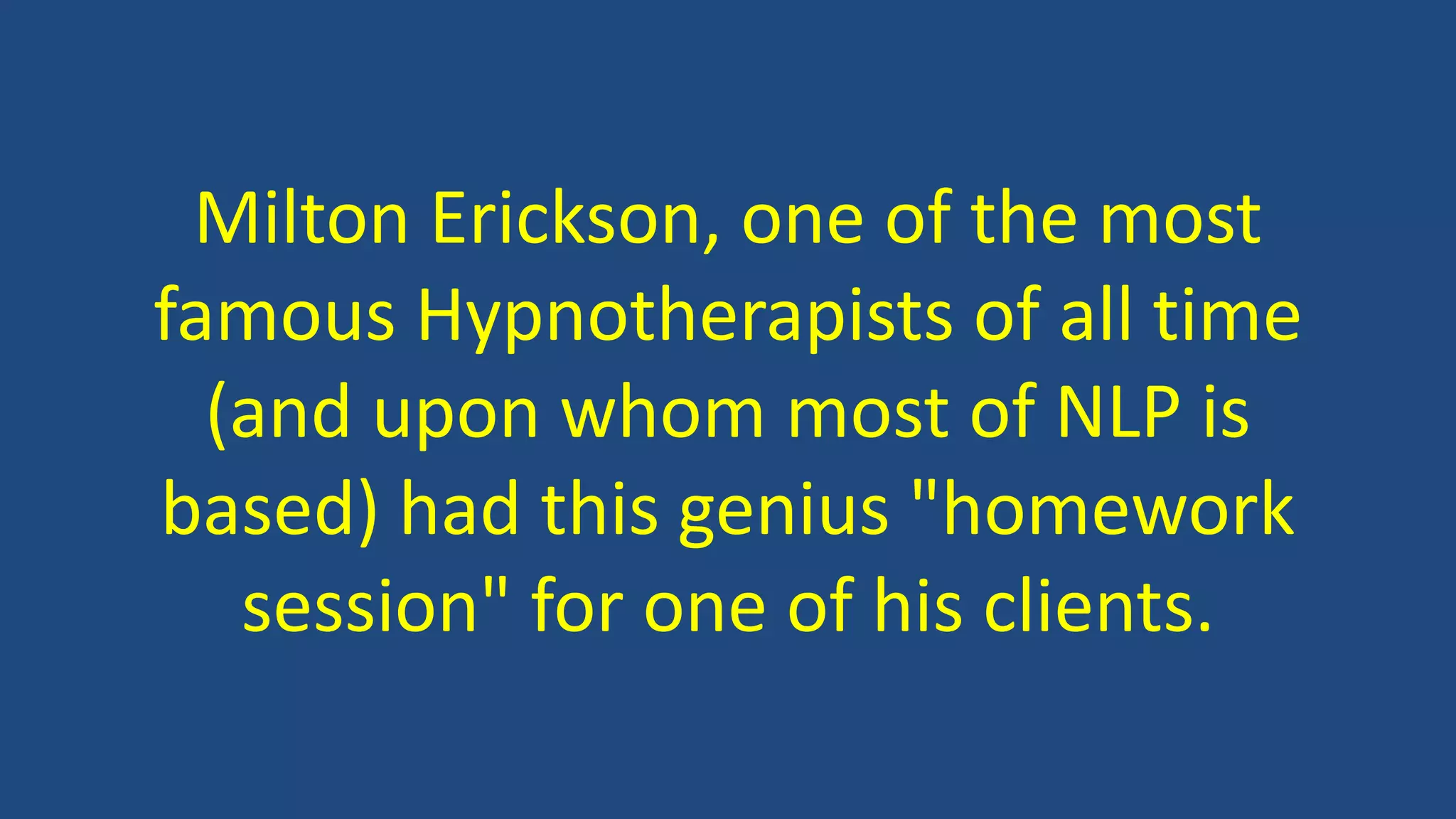 Milton Erickson, one of the most
famous Hypnotherapists of all time
(and upon whom most of NLP is
based) had this genius "homework
session" for one of his clients.
 