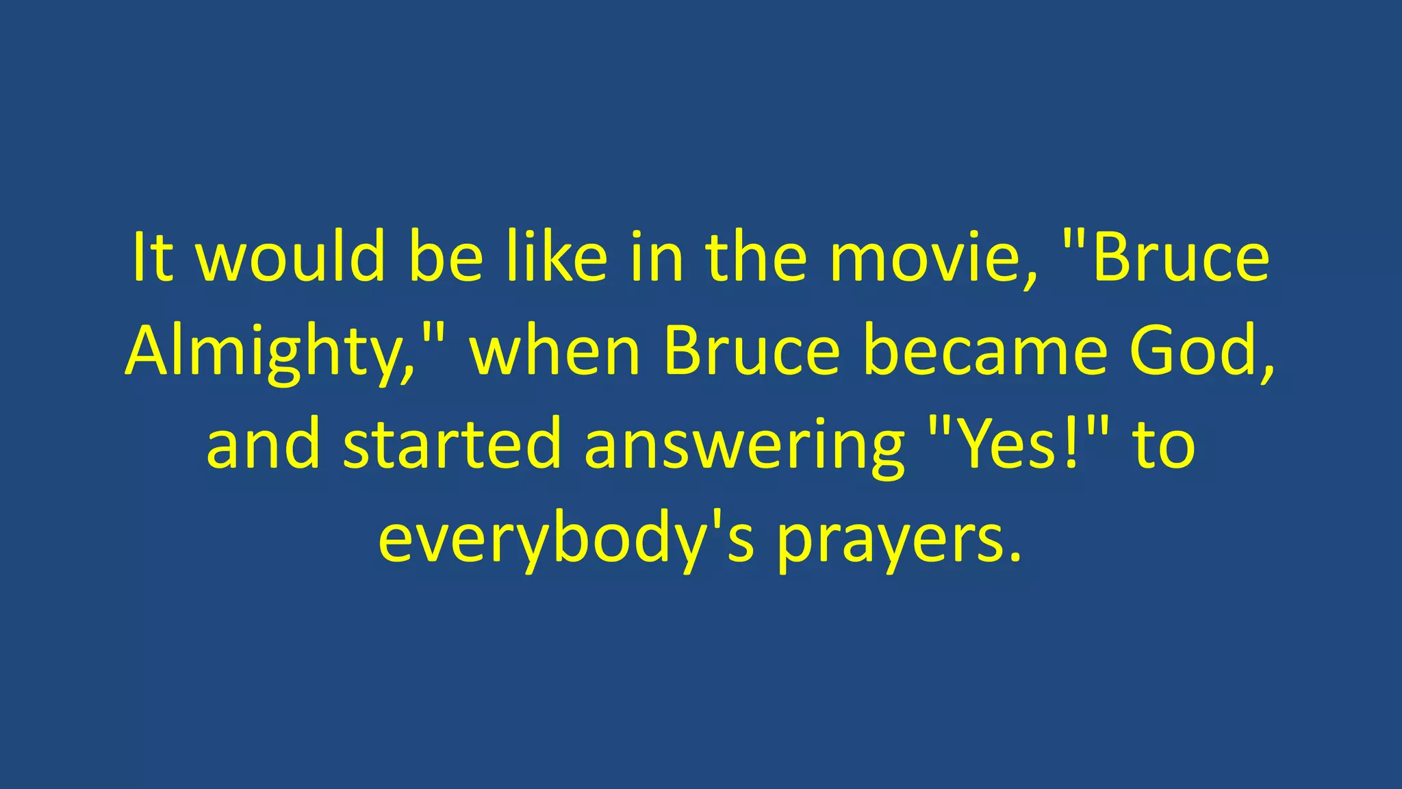 It would be like in the movie, "Bruce
Almighty," when Bruce became God,
and started answering "Yes!" to
everybody's prayers.
 