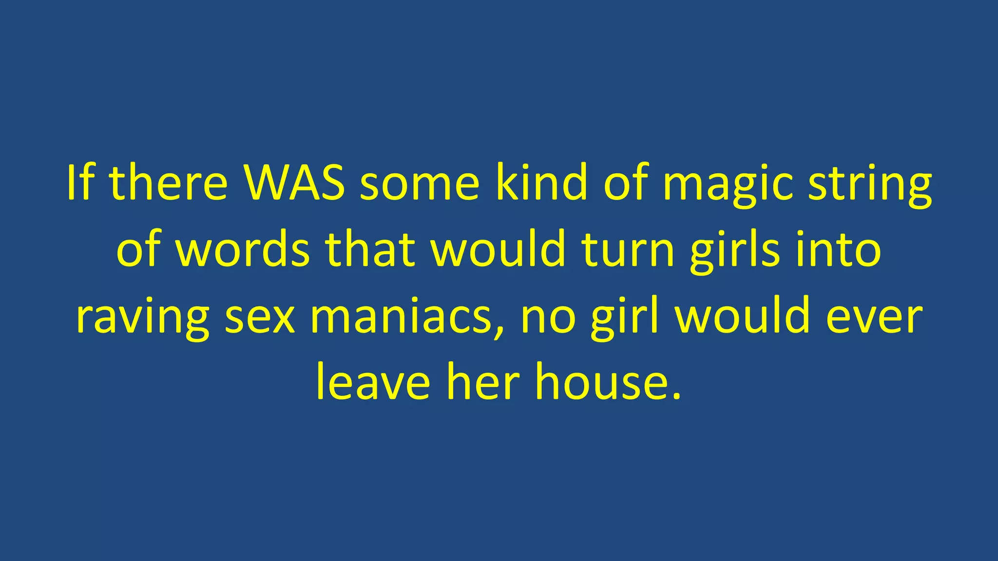 If there WAS some kind of magic string
of words that would turn girls into
raving sex maniacs, no girl would ever
leave her house.
 