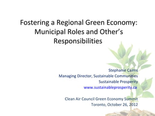 Fostering a Regional Green Economy:
    Municipal Roles and Other’s
           Responsibilities


                                      Stephanie Cairns
           Managing Director, Sustainable Communities
                                 Sustainable Prosperity
                        www.sustainableprosperity.ca

              Clean Air Council Green Economy Summit
                            Toronto, October 26, 2012
 