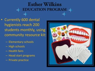 • 
Currently 600 dental hygienists reach 200 students monthly, using community resource kit: 
–Elementary schools 
–High schools 
–Health fairs 
–Head start programs 
–Private practice 
 