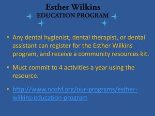 • 
Any dental hygienist, dental therapist, or dental assistant can register for the Esther Wilkins program, and receive a community resources kit. 
• 
Must commit to 4 activities a year using the resource. 
• 
http://www.ncohf.org/our-programs/esther- wilkins-education-program  