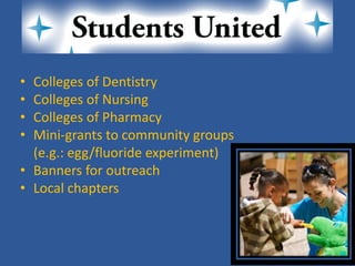 • 
Colleges of Dentistry 
• 
Colleges of Nursing 
• 
Colleges of Pharmacy 
• 
Mini-grants to community groups 
(e.g.: egg/fluoride experiment) 
• 
Banners for outreach 
• 
Local chapters  