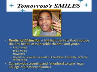 Tomorrows SMILES 
• 
Dentist of Distinction – highlight dentists that improve the oral health of vulnerable children and youth. 
– 
Press release 
– 
Social media 
– 
Newsletter 
– 
Dentist can customize to practice  ToothFairy Certificate, Kid’s Club Membership 
• 
Can provide screening and “shepherd to care” (e.g.: College of Dentistry alumni.)  