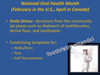 National Oral Health Month (February in the U.S., April in Canada) 
• 
Smile Drives– donations from the community (at places such as Walmart) of toothbrushes, dental floss, and toothpaste. 
• 
Fundraising templates for: 
– 
Walks/Runs 
– 
Teas 
– 
Golf Tournaments  