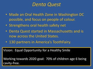 • 
Made an Oral Health Zone in Washington DC possible, and focus on people of colour. 
• 
Strengthens oral health safety net 
• 
Denta Quest started in Massachusetts and is now across the United States. 
• 
130 partners in America’s ToothFairy. 
Denta Quest 
Vision: Equal Opportunity for a Healthy Smile Working towards 2020 goal: 70% of children age 6 being cavity-free.  