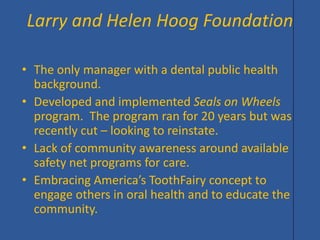 • 
The only manager with a dental public health background. 
• 
Developed and implemented Seals on Wheels program. The program ran for 20 years but was recently cut – looking to reinstate. 
• 
Lack of community awareness around available safety net programs for care. 
• 
Embracing America’s ToothFairy concept to engage others in oral health and to educate the community. 
Larry and Helen Hoog Foundation  