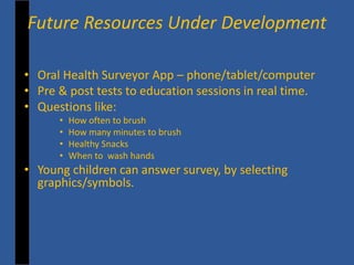 • 
Oral Health Surveyor App – phone/tablet/computer 
• 
Pre & post tests to education sessions in real time. 
• 
Questions like: 
• 
How often to brush 
• 
How many minutes to brush 
• 
Healthy Snacks 
• 
When to wash hands 
• 
Young children can answer survey, by selecting graphics/symbols. 
Future Resources Under Development  