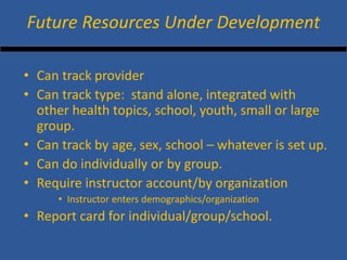 • 
Can track provider 
• 
Can track type: stand alone, integrated with other health topics, school, youth, small or large group. 
• 
Can track by age, sex, school – whatever is set up. 
• 
Can do individually or by group. 
• 
Require instructor account/by organization 
• 
Instructor enters demographics/organization 
• 
Report card for individual/group/school. 
Future Resources Under Development  