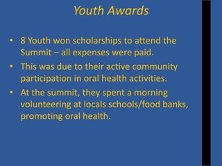 • 
8 Youth won scholarships to attend the Summit – all expenses were paid. 
• 
This was due to their active community participation in oral health activities. 
• 
At the summit, they spent a morning volunteering at locals schools/food banks, promoting oral health. 
Youth Awards  