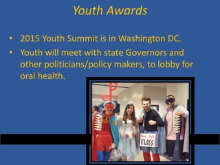 • 
2015 Youth Summit is in Washington DC. 
• 
Youth will meet with state Governors and other politicians/policy makers, to lobby for oral health. 
Youth Awards  