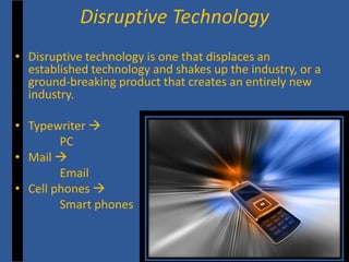 • 
Disruptive technology is one that displaces an established technology and shakes up the industry, or a ground-breaking product that creates an entirely new industry. 
• 
Typewriter  
PC 
• 
Mail  
Email 
• 
Cell phones  
Smart phones 
Disruptive Technology  