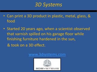 • 
Can print a 3D product in plastic, metal, glass, & food 
• 
Started 20 years ago, when a scientist observed that varnish spilled on his garage floor while finishing furniture hardened in the sun, 
& took on a 3D effect. 
www.3dsystems.com 
3D Systems  