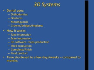 • 
Dental uses: 
– 
Orthodontics 
– 
Dentures 
– 
Mouthguards 
– 
Crowns/bridges/implants 
• 
How it works: 
– 
Take impression 
– 
Scan impression 
– 
3D software maps production 
– 
Shell production 
– 
Complete/Finish 
– 
Final product 
• 
Time shortened to a few days/weeks – compared to months 
3D Systems  
