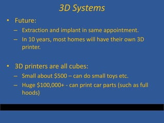 • 
Future: 
– 
Extraction and implant in same appointment. 
– 
In 10 years, most homes will have their own 3D printer. 
• 
3D printers are all cubes: 
– 
Small about $500 – can do small toys etc. 
– 
Huge $100,000+ - can print car parts (such as full hoods) 
3D Systems  