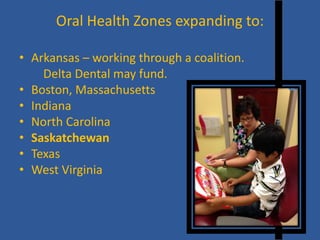 Oral Health Zones expanding to: 
• 
Arkansas – working through a coalition. 
Delta Dental may fund. 
• 
Boston, Massachusetts 
• 
Indiana 
• 
North Carolina 
• 
Saskatchewan 
• 
Texas 
• 
West Virginia  