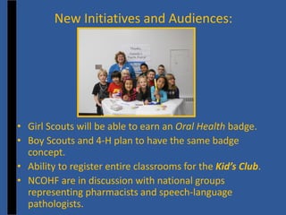 New Initiatives and Audiences: 
• 
Girl Scouts will be able to earn an Oral Health badge. 
• 
Boy Scouts and 4-H plan to have the same badge concept. 
• 
Ability to register entire classrooms for the Kid’s Club. 
• 
NCOHF are in discussion with national groups representing pharmacists and speech-language pathologists.  
