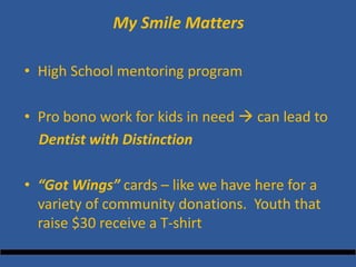 My Smile Matters 
• 
High School mentoring program 
• 
Pro bono work for kids in need  can lead to 
Dentist with Distinction 
•“Got Wings” cards – like we have here for a variety of community donations. Youth that raise $30 receive a T-shirt  