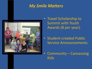 My Smile Matters 
• 
Travel Scholarship to Summit with Youth Awards (8 per year). 
• 
Student-created Public Service Announcements. 
•Community – Canvassing Kids  