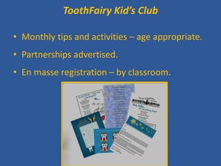 ToothFairy Kid’s Club 
• 
Monthly tips and activities – age appropriate. 
•Partnerships advertised. 
•En masse registration – by classroom. 
 