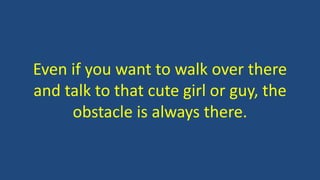 Even if you want to walk over there
and talk to that cute girl or guy, the
obstacle is always there.
 