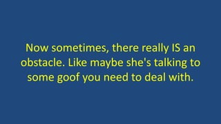 Now sometimes, there really IS an
obstacle. Like maybe she's talking to
some goof you need to deal with.
 