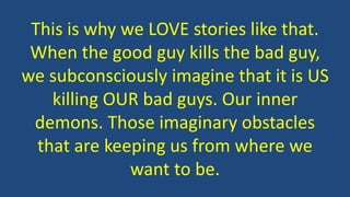 This is why we LOVE stories like that.
When the good guy kills the bad guy,
we subconsciously imagine that it is US
killing OUR bad guys. Our inner
demons. Those imaginary obstacles
that are keeping us from where we
want to be.
 