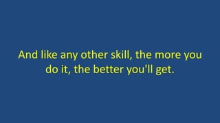 And like any other skill, the more you
do it, the better you'll get.
 