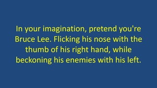 In your imagination, pretend you're
Bruce Lee. Flicking his nose with the
thumb of his right hand, while
beckoning his enemies with his left.
 