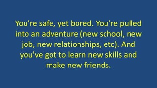 You're safe, yet bored. You're pulled
into an adventure (new school, new
job, new relationships, etc). And
you've got to learn new skills and
make new friends.
 