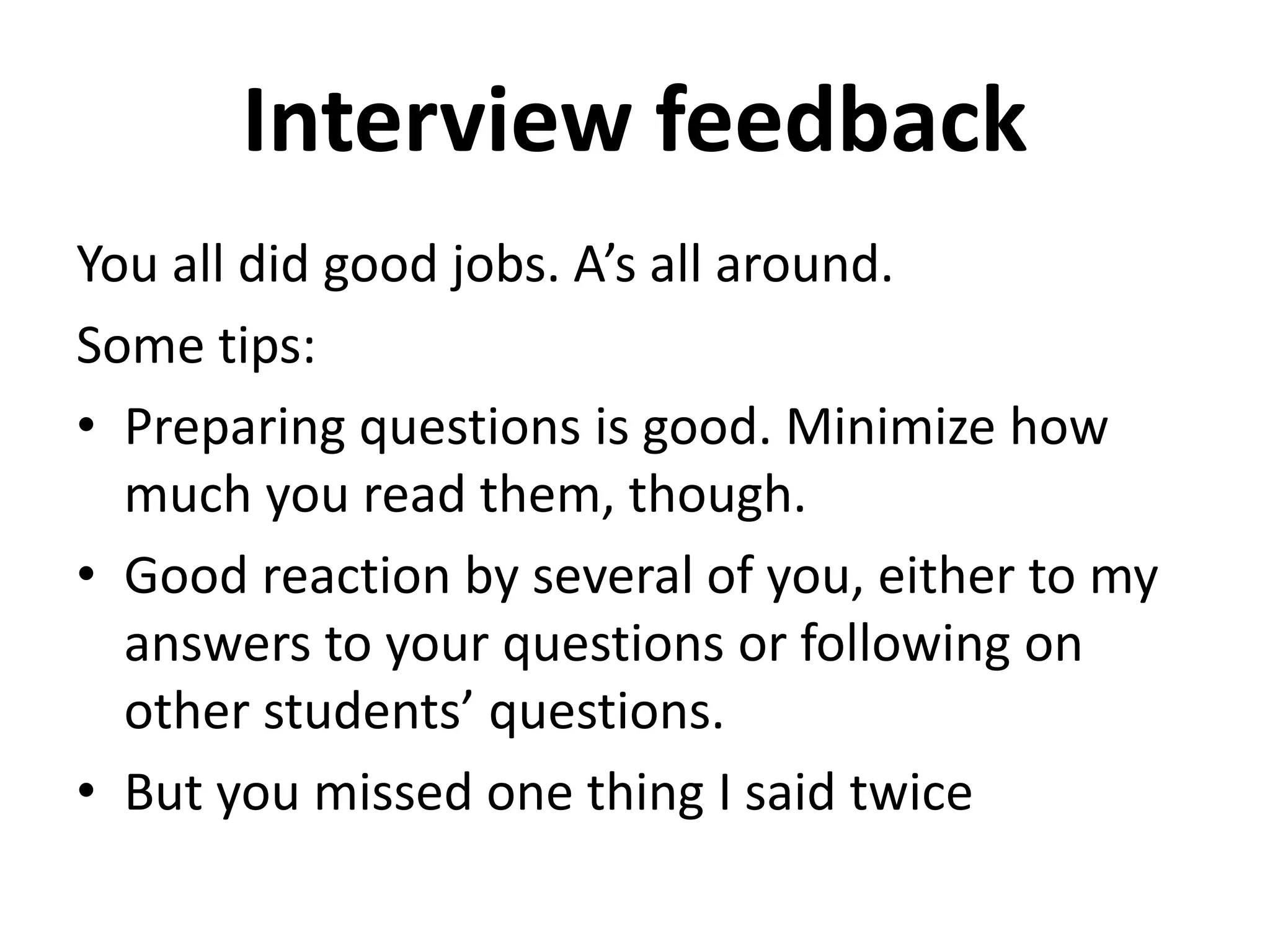Interview feedback
You all did good jobs. A’s all around.
Some tips:
• Preparing questions is good. Minimize how
much you read them, though.
• Good reaction by several of you, either to my
answers to your questions or following on
other students’ questions.
• But you missed one thing I said twice
 