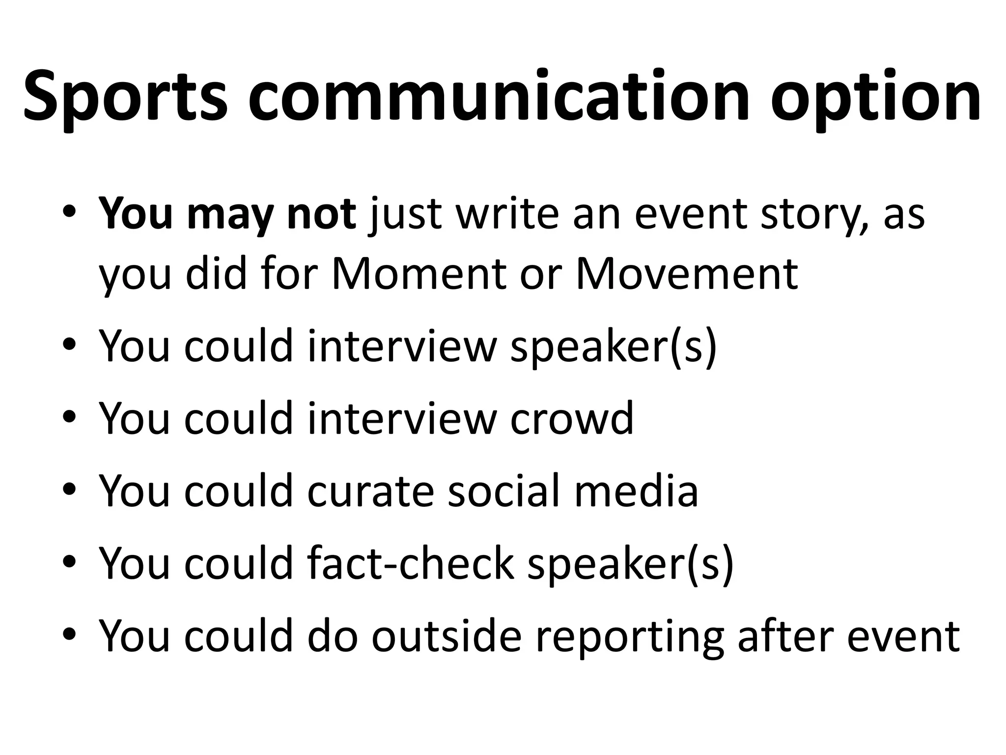 Sports communication option
• You may not just write an event story, as
you did for Moment or Movement
• You could interview speaker(s)
• You could interview crowd
• You could curate social media
• You could fact-check speaker(s)
• You could do outside reporting after event
 