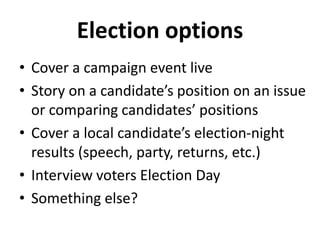 Election options
• Cover a campaign event live
• Story on a candidate’s position on an issue
or comparing candidates’ positions
• Cover a local candidate’s election-night
results (speech, party, returns, etc.)
• Interview voters Election Day
• Something else?
 