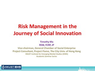 Risk Management in the
Journey of Social Innovation
Timothy Ma
RSW, FCRP, JP
Vice-chairman, General Chamber of Social Enterprise
Project Consultant, Project Flame, The City Univ. of Hong Kong
HKUST Institute for Emerging Market Studies (IEMS)
Academic Seminar Series
 