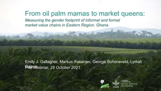 From oil palm mamas to market queens:
Emily J. Gallagher, Markus Ihalainen, George Schoneveld, Lydiah
Gatere
Measuring the gender footprint of informal and formal
market value chains in Eastern Region, Ghana
PIM Webinar, 28 October 2021
10
 