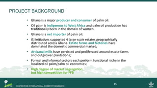 PROJECT BACKGROUND
• Ghana is a major producer and consumer of palm oil.
• Oil palm is indigenous to West Africa and palm oil production has
traditionally been in the domain of women.
• Ghana is a net importer of palm oil.
• ISI initiatives supported 4 large-scale estates geographically
distributed across Ghana. Estate farms and factories have
dominated the domestic commercial market;
• Artisanal mills have persisted and proliferated around estate farms
and outgrower plantations;
• Formal and informal sectors each perform functional niche in the
localized oil palm/palm oil economies;
• High degree of market segregation,
but high competition for FFB
15
 