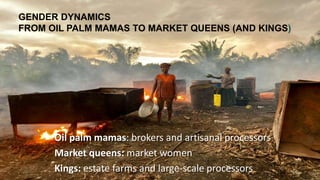 GENDER DYNAMICS
FROM OIL PALM MAMAS TO MARKET QUEENS (AND KINGS)
Oil palm mamas: brokers and artisanal processors
Market queens: market women
Kings: estate farms and large-scale processors 16
 