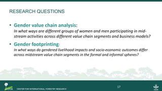 RESEARCH QUESTIONS
• Gender value chain analysis:
In what ways are different groups of women and men participating in mid-
stream activities across different value chain segments and business models?
• Gender footprinting:
In what ways do gendered livelihood impacts and socio-economic outcomes differ
across midstream value chain segments in the formal and informal spheres?
17
 