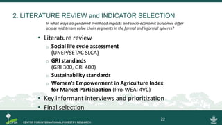 2. LITERATURE REVIEW and INDICATOR SELECTION
• Literature review
o Social life cycle assessment
(UNEP/SETAC SLCA)
o GRI standards
(GRI 300, GRI 400)
o Sustainability standards
o Women’s Empowerment in Agriculture Index
for Market Participation (Pro-WEAI 4VC)
• Key informant interviews and prioritization
• Final selection
22
In what ways do gendered livelihood impacts and socio-economic outcomes differ
across midstream value chain segments in the formal and informal spheres?
 