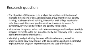 Research question
• The objective of this paper is to analyze the relative contributions of
multiple dimensions of SELEVER (producer group membership, poultry
training, business-related training, interaction with village vaccination
volunteers, nutrition- and gender-sensitive trainings) to women’s
ownership, revenue and profits in the poultry value chain.
• Motivation: integrated value chain interventions generally rely on multiple
program elements rolled out simultaneously, but relatively little is known
about their relative effectiveness.
• Identifying and prioritizing the most effective elements, as well as
understanding how they interact with one another, can have meaningful
implications for program implementation and cost-effectiveness.
 